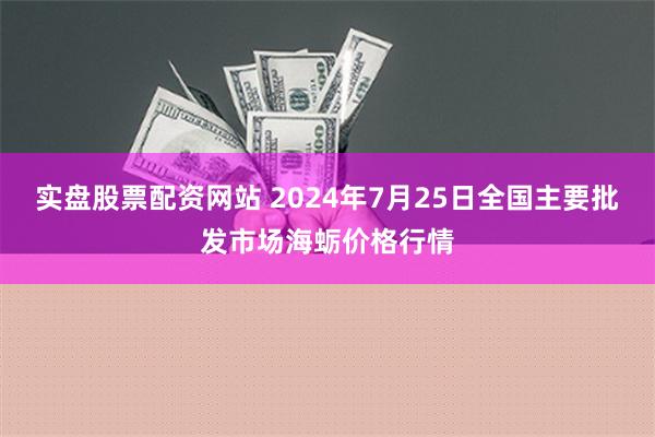 实盘股票配资网站 2024年7月25日全国主要批发市场海蛎价格行情