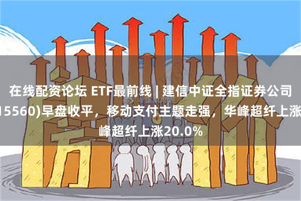 在线配资论坛 ETF最前线 | 建信中证全指证券公司ETF(515560)早盘收平，移动支付主题走强，华峰超纤上涨20.0%