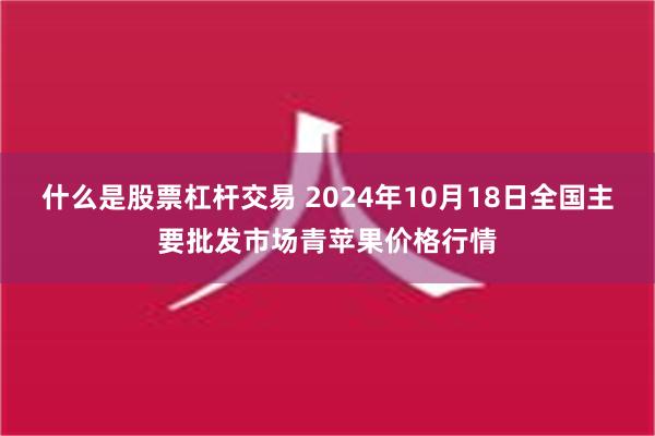 什么是股票杠杆交易 2024年10月18日全国主要批发市场青苹果价格行情