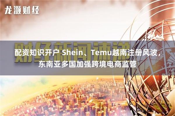 配资知识开户 Shein、Temu越南注册风波，东南亚多国加强跨境电商监管