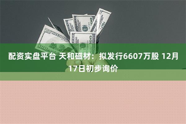 配资实盘平台 天和磁材：拟发行6607万股 12月17日初步询价