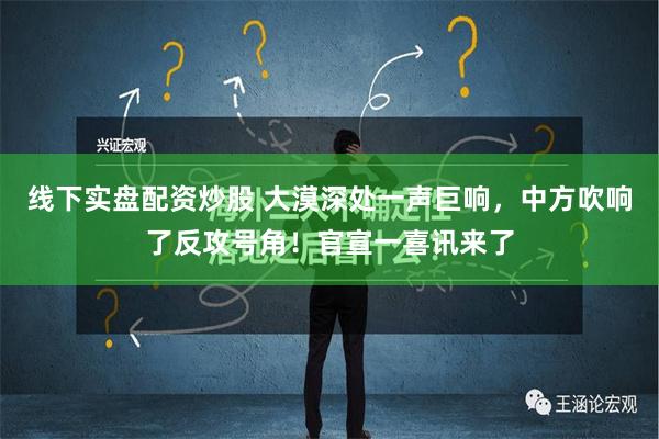 线下实盘配资炒股 大漠深处一声巨响，中方吹响了反攻号角！官宣一喜讯来了