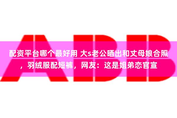 配资平台哪个最好用 大s老公晒出和丈母娘合照，羽绒服配短裤，网友：这是姐弟恋官宣