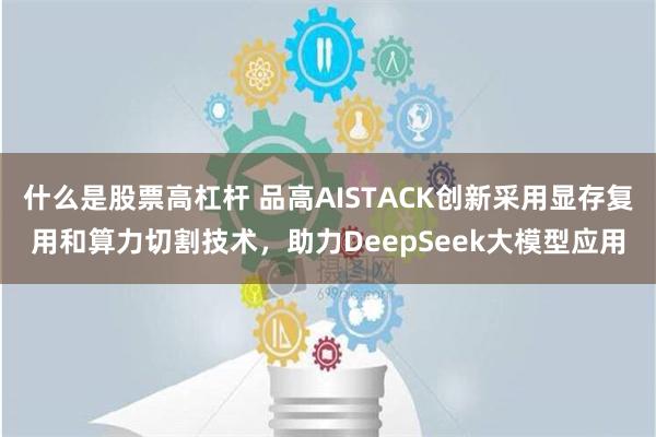 什么是股票高杠杆 品高AISTACK创新采用显存复用和算力切割技术，助力DeepSeek大模型应用